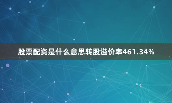 股票配资是什么意思转股溢价率461.34%
