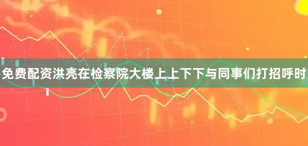 免费配资洪亮在检察院大楼上上下下与同事们打招呼时