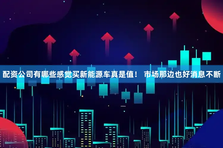 配资公司有哪些感觉买新能源车真是值！ 市场那边也好消息不断