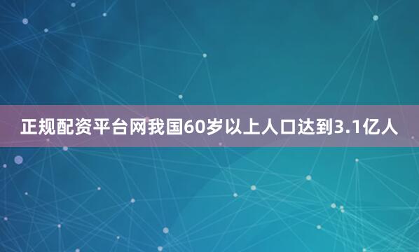 正规配资平台网我国60岁以上人口达到3.1亿人