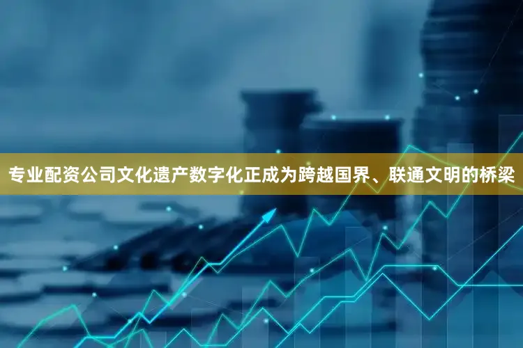 专业配资公司文化遗产数字化正成为跨越国界、联通文明的桥梁
