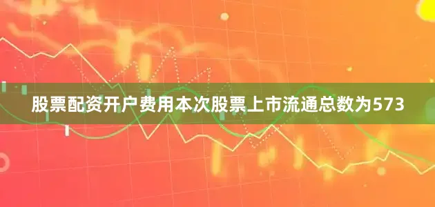 股票配资开户费用本次股票上市流通总数为573