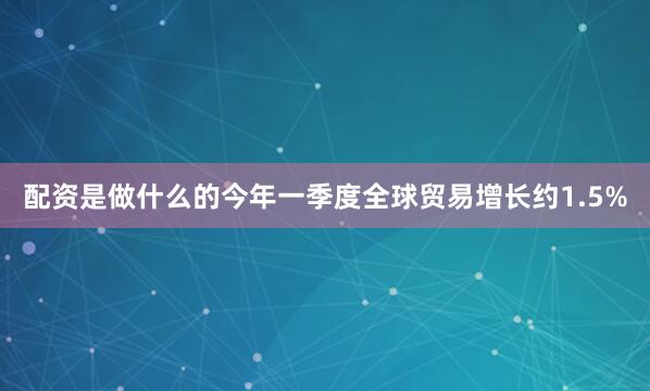 配资是做什么的今年一季度全球贸易增长约1.5%