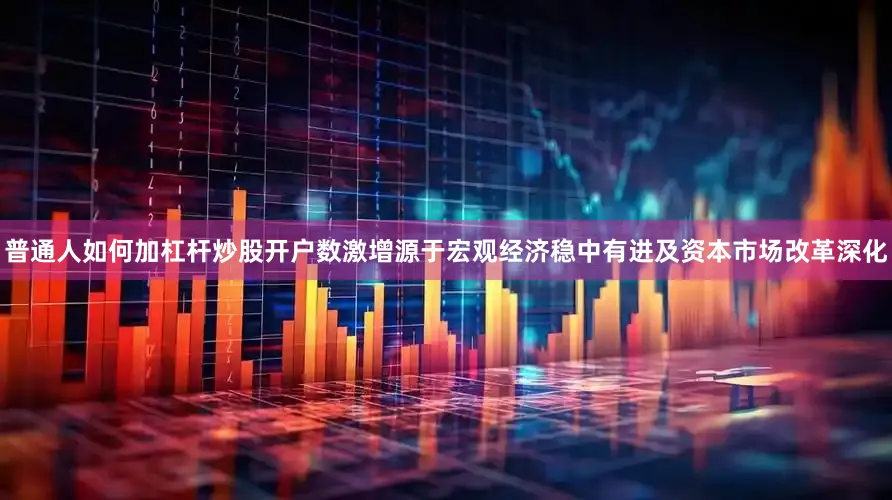 普通人如何加杠杆炒股开户数激增源于宏观经济稳中有进及资本市场改革深化