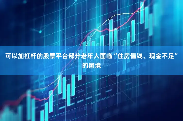 可以加杠杆的股票平台部分老年人面临“住房值钱、现金不足”的困境