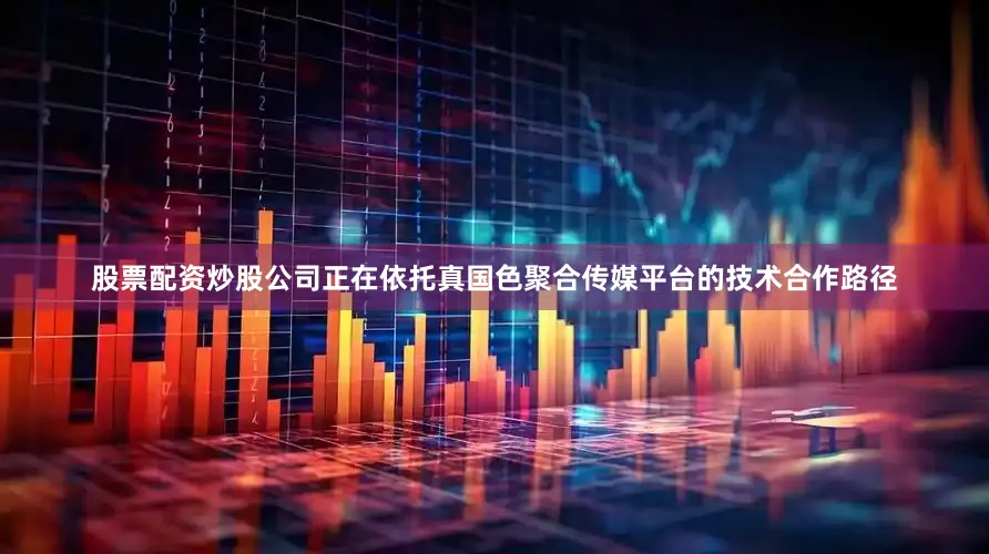 股票配资炒股公司正在依托真国色聚合传媒平台的技术合作路径