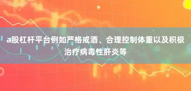 a股杠杆平台例如严格戒酒、合理控制体重以及积极治疗病毒性肝炎等