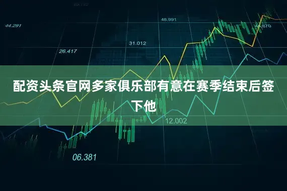 配资头条官网多家俱乐部有意在赛季结束后签下他