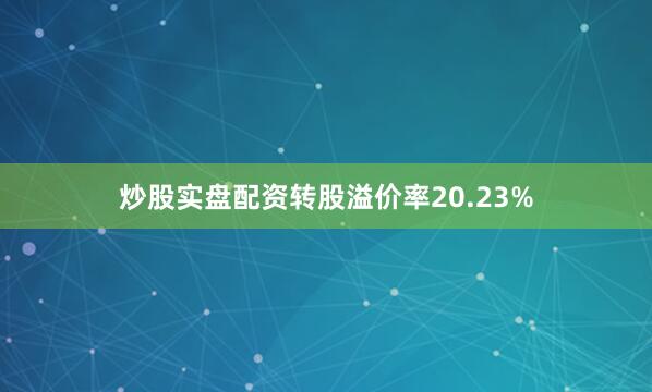 炒股实盘配资转股溢价率20.23%