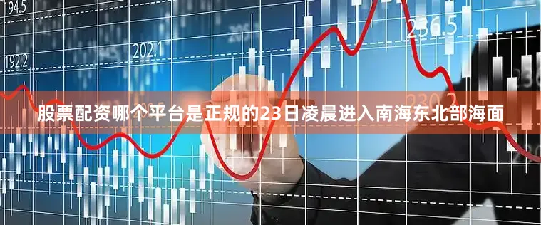 股票配资哪个平台是正规的23日凌晨进入南海东北部海面